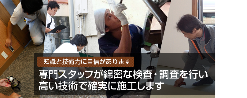 知識と技術力に自信があります 専門スタッフが綿密な検査・調査を行い高い技術で確実に施工します